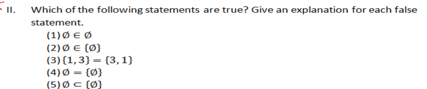 II.
Which of the following statements are true? Give an explanation for each false
statement.
(1) Ø E Ø
(2) Ø E {Ø}
(3){1,3}= {3,1}
(4) Ø = {Ø}
(5) Ø c {Ø}
