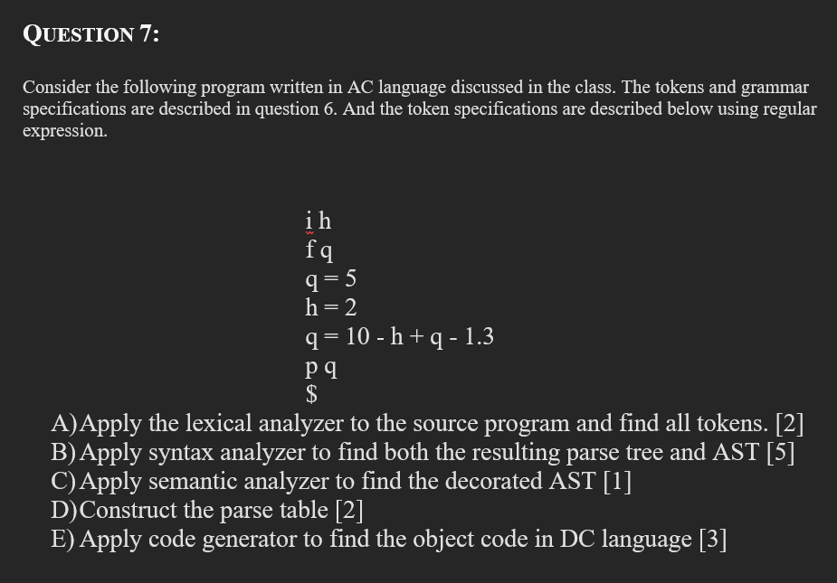 QUESTION 7:
Consider the following program written in AC language discussed in the class. The tokens and grammar
specifications are described in question 6. And the token specifications are described below using regular
expression.
ih
fq
q= 5
h= 2
q = 10 - h + q - 1.3
$
A)Apply the lexical analyzer to the source program and find all tokens. [2]
B)Apply syntax analyzer to find both the resulting parse tree and AST [5]
C)Apply semantic analyzer to find the decorated AST [1]
D)Construct the parse table [2]
E) Apply code generator to find the object code in DC language [3]
