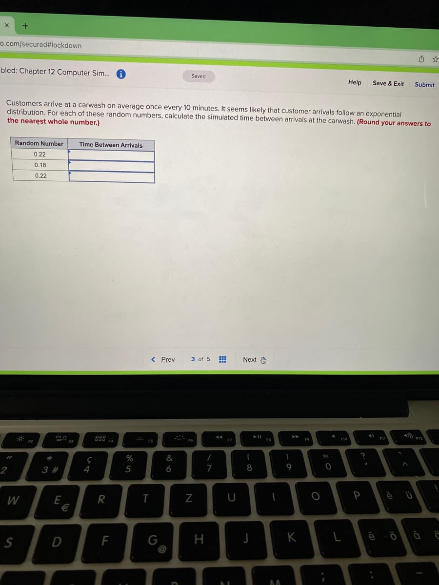 +
o.com/secured#lockdown
bled: Chapter 12 Computer Sim. 6
Saved
Help
Save & Exit
Submit
Customers arrive at a carwash on average once every 10 minutes. It seems likely that customer arrivals follow an exponential
distribution. For each of these random numbers, calculate the simulated time between arrivals at the carwash. (Round your answers to
the nearest whole number.)
Random Number
Time Between Arrivals
0.22
0.18
0.22
< Prey
3 of 5
Next O
吕口
888
F10
F7
&
=
*
2
3 #
4
5
6
7
8
9
R
T
U
P
W
E
€
K
é ö à Ĉ
D
F
@
I
G.
