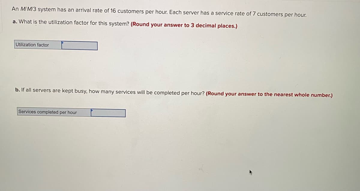 An MI M/3 system has an arrival rate of 16 customers per hour. Each server has a service rate of 7 customers per hour.
a. What is the utilization factor for this system? (Round your answer to 3 decimal places.)
Utilization factor
b. If all servers are kept busy, how many services will be completed per hour? (Round your answer to the nearest whole number.)
Services completed per hour
