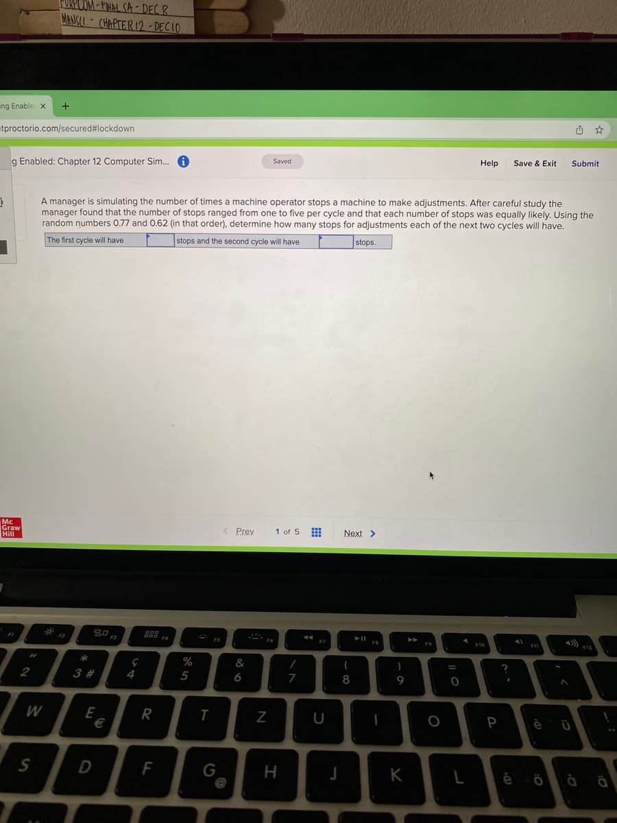 PURPOOM - PNAL SA-DEC R
MANSLI - CHAPTER 12 - DECIO
ing Enable x
etproctorio.com/secured#lockdown
g Enabled: Chapter 12 Computer Sim..
Saved
Help
Save & Exit
Submit
A manager is simulating the number of times a machine operator stops a machine to make adjustments. After careful study the
manager found that the number of stops ranged from one to five per cycle and that each number of stops was equally likely. Using the
random numbers 0.77 and 0.62 (in that order), determine how many stops for adjustments each of the next two cycles will have.
The first cycle will have
stops and the second cycle will have
stops.
Mc
Graw
Hill
Prey
1 of 5
Next >
FS
F9
F10
&
3 #
4
5
6
8
9
W
R
3€
P
è
S
G
H
K
é
-
F
