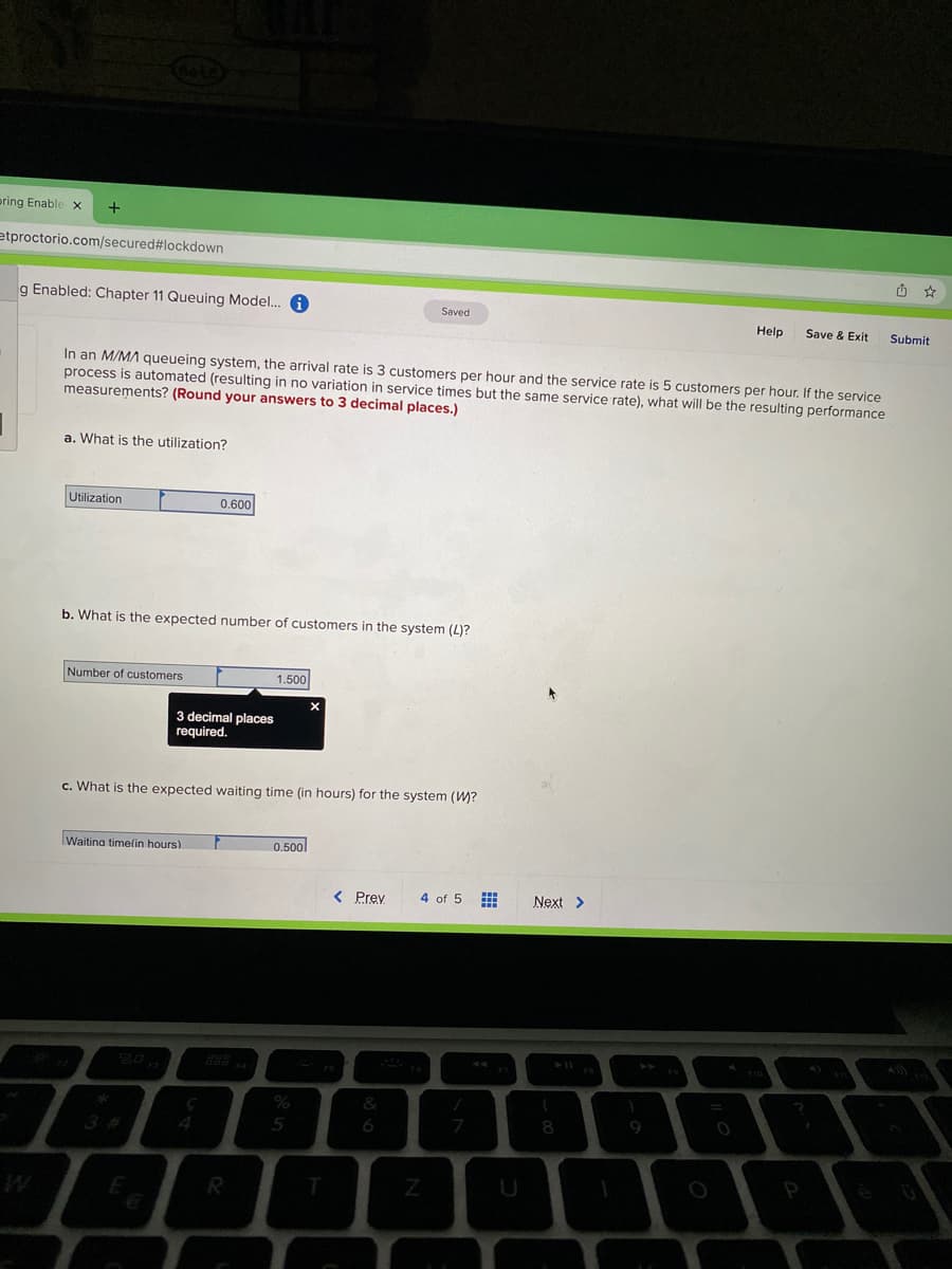 ering Enable x
etproctorio.com/secured#lockdown
g Enabled: Chapter 11 Queuing Model. A
Saved
Help
Save & Exit
Submit
In an M/MA queueing system, the arrival rate is 3 customers per hour and the service rate is 5 customers per hour. If the service
process is automated (resulting in no variation in service times but the same service rate), what will be the resulting performance
measurements? (Round your answers to 3 decimal places.)
a. What is the utilization?
Utilization
0.600
b. What is the expected number of customers in the system (L)?
Number of customers
1.500
3 decimal places
required.
c. What is the expected waiting time (in hours) for the system (W?
Waitina timelin hours)
0.500l
< Prey
4 of 5
Next >
&
9
3 #
4
5
R
