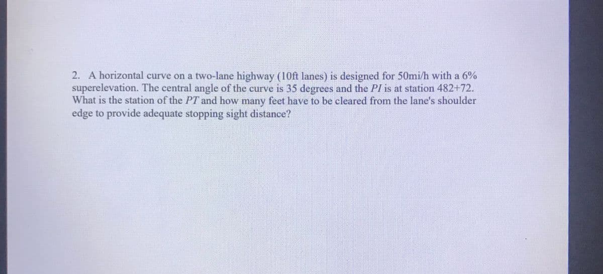 2. A horizontal curve on a two-lane highway (10ft lanes) is designed for 50mi/h with a 6%
superelevation. The central angle of the curve is 35 degrees and the PI is at station 482+72.
What is the station of the PT and how many feet have to be cleared from the lane's shoulder
edge to provide adequate stopping sight distance?
