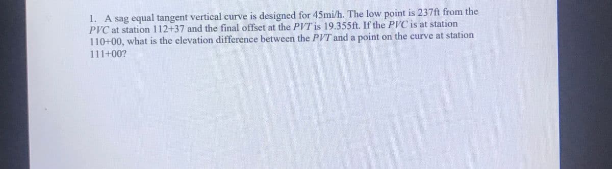 1. A sag equal tangent vertical curve is designed for 45mi/h. The low point is 237ft from the
PVC at station 112+37 and the final offset at the PVT is 19.355ft. If the PVC is at station
110+00, what is the elevation difference between the PVT and a point on the curve at station
111+00?
