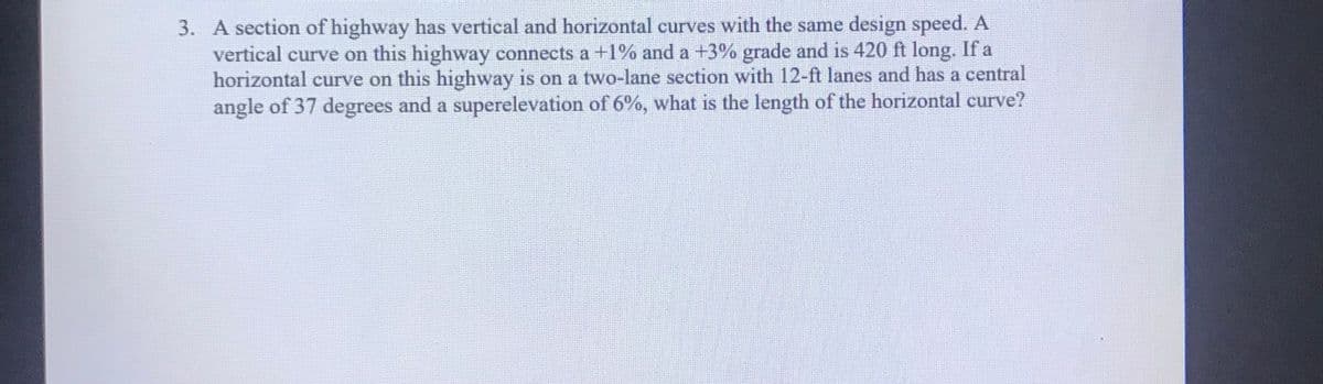 3. A section of highway has vertical and horizontal curves with the same design speed. A
vertical curve on this highway connects a +1% and a +3% grade and is 420 ft long. If a
horizontal curve on this highway is on a two-lane section with 12-ft lanes and has a central
angle of 37 degrees and a superelevation of 6%, what is the length of the horizontal curve?
