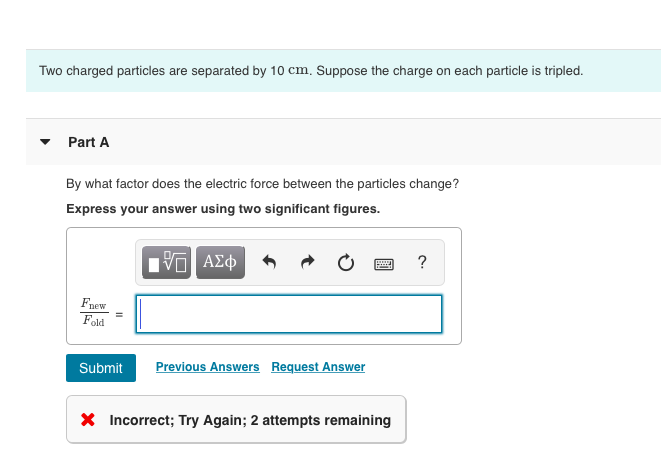 Two charged particles are separated by 10 cm. Suppose the charge on each particle is tripled.
Part A
By what factor does the electric force between the particles change?
Express your answer using two significant figures.
V—| ΑΣΦ
Fnew
Fold
Submit Previous Answers Request Answer
* Incorrect; Try Again; 2 attempts remaining
?