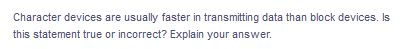 Character devices are usually faster in transmitting data than block devices. Is
this statement true or incorrect? Explain your answer.
