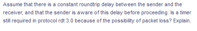 Assume that there is a constant roundtrip delay between the sender and the
receiver, and that the sender is aware of this delay before proceeding. Is a timer
still required in protocol rdt 3.0 because of the possibility of packet loss? Explain.
