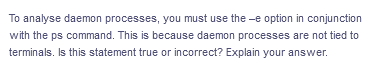 To analyse daemon processes, you must use the -e option in conjunction
with the ps command. This is because daemon processes are not tied to
terminals. Is this statement true or incorrect? Explain your answer.
