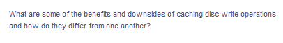 What are some of the benefits and downsides of caching disc write operations,
and how do they differ from one another?
