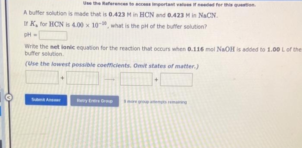 A buffer solution is made that is 0.423 M in HCN and 0.423 M in NaCN.
If K, for HCN is 4.00 x 10-10, what is the pH of the buffer solution?
pH =
Use the References to access Important values if needed for this question.
Write the net ionic equation for the reaction that occurs when 0.116 mol NaOH is added to 1.00 L of the
buffer solution.
(Use the lowest possible coefficients. Omit states of matter.)
+
Submit Answer
+
Retry Entire Group 9 more group attempts remaining