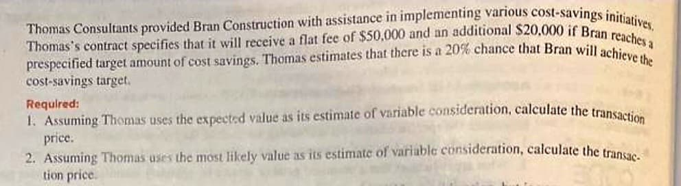 Thomas Consultants provided Bran Construction with assistance in implementing various cost-savings initiatives.
Thomas's contract specifies that it will receive a flat fee of $50,000 and an additional $20,000 if Bran reaches a
prespecified target amount of cost savings. Thomas estimates that there is a 20% chance that Bran will achieve the
cost-savings target.
Required:
1. Assuming Thomas uses the expected value as its estimate of variable consideration, calculate the transaction
price:
2. Assuming Thomas uses the most likely value as its estimate of variable consideration, calculate the transac
tion price.