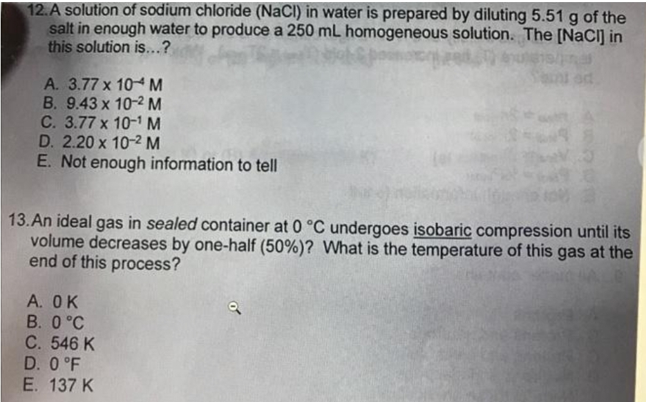 12.A solution of sodium chloride (NaCl) in water is prepared by diluting 5.51 g of the
salt in enough water to produce a 250 mL homogeneous solution. The [NaCl] in
this solution is...?
A. 3.77 x 10 M
B. 9.43 x 10-2 M
C. 3.77 x 10-¹ M
D. 2.20 x 10-² M
E. Not enough information to tell
ad
A. OK
B. 0 °C
C. 546 K
D. 0 °F
E. 137 K
48
13. An ideal gas in sealed container at 0 °C undergoes isobaric compression until its
volume decreases by one-half (50%) ? What is the temperature of this gas at the
end of this process?