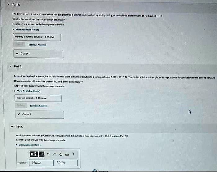 ❤ Part A
The forensic technician at a crime scene has just prepared a luminol stock solution by adding 10.0 g of luminal into a total volume of 750 ml. of H₂O
What is the molarity of the stock solution of lumino?
Express your answer with the appropriate units.
> View Available Hint(s)
molarity of luminol solution 0753 M
Correct
Part B
Prvi An
Before investigating the scene, the technician must dilute the huminel solution to a concentration of 5.00 x 10 Af The diluted solution is then placed in a spray bottle for application on the desired surfaces
How many moles of luminol are present in 2 00 L of the dated spray?
Express your answer with the appropriate units.
View Available Hint(s)
moles of lumino-0100 ml
t
Part C
Brevia Anter
✓ Correct
What volume of the stock solution Part A) would contain the number of moles present in the diuted solution (Part 5)
Express your answer with the appropriate units
>View Available Hint(s)
JA
volume Value
"
Units
O