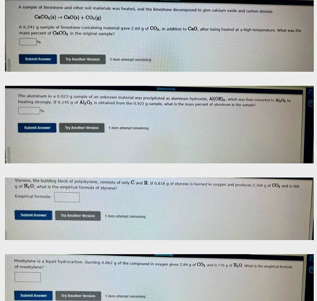 A sample of limestone and other soil materials was heated, and the limestone decomposed to give calcium oxide and carbon dioxide.
CaCO3(s)
CaO(s) + CO₂(g)
A 6.241 g sample of limestone-containing material gave 2.60 g of CO₂, in addition to CaO, after being heated at a high temperature. What was the
mass percent of CaCO3 in the original sample?
Submit Answer
Submit Answer
[References]
The aluminum in a 0.923 g sample of an unknown material was precipitated as aluminum hydroxide, Al(OH)s, which was then converted to Al₂O₂ by
heating strongly. If 0.145 g of Al₂O3 is obtained from the 0.923 g sample, what is the mass percent of aluminum in the sample?
Try Another Version
Submit Answer
Try Another Version
Submit Answer
Styrene, the building block of polystyrene, consists of only C and H. If 0.818 g of styrene is burned in oxygen and produces 2.764 g of CO₂ and 0.566
g of H₂O, what is the empirical formula of styrene?
Empirical formula:
1 item attempt remaining
Try Another Version
1 item attempt remaining
Try Another Version
Thentences]
Mesitylene is a liquid hydrocarbon. Burning 0.862 g of the compound in oxygen gives 2.84 g of CO₂ and 0.776 g of H₂O. what is the empirical formula
of mesitylene?
1 item attempt remaining
1 item attempt remaining