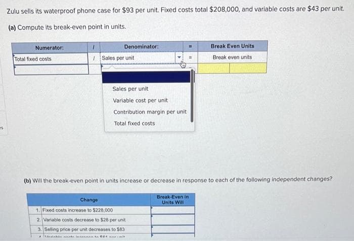 es
Zulu sells its waterproof phone case for $93 per unit. Fixed costs total $208,000, and variable costs are $43 per unit.
(a) Compute its break-even point in units.
Numerator:
Total fixed costs
Denominator:
1
/Sales per unit
Sales per unit
Variable cost per unit
Contribution margin per unit.
Total fixed costs
Break Even Units
Break even units
(b) Will the break-even point in units increase or decrease in response to each of the following independent changes?
Break-Even in
Units Will
Change
1. Fixed costs increase to $228,000
2. Variable costs decrease to $28 per unit
3. Selling price per unit decreases to $83
A