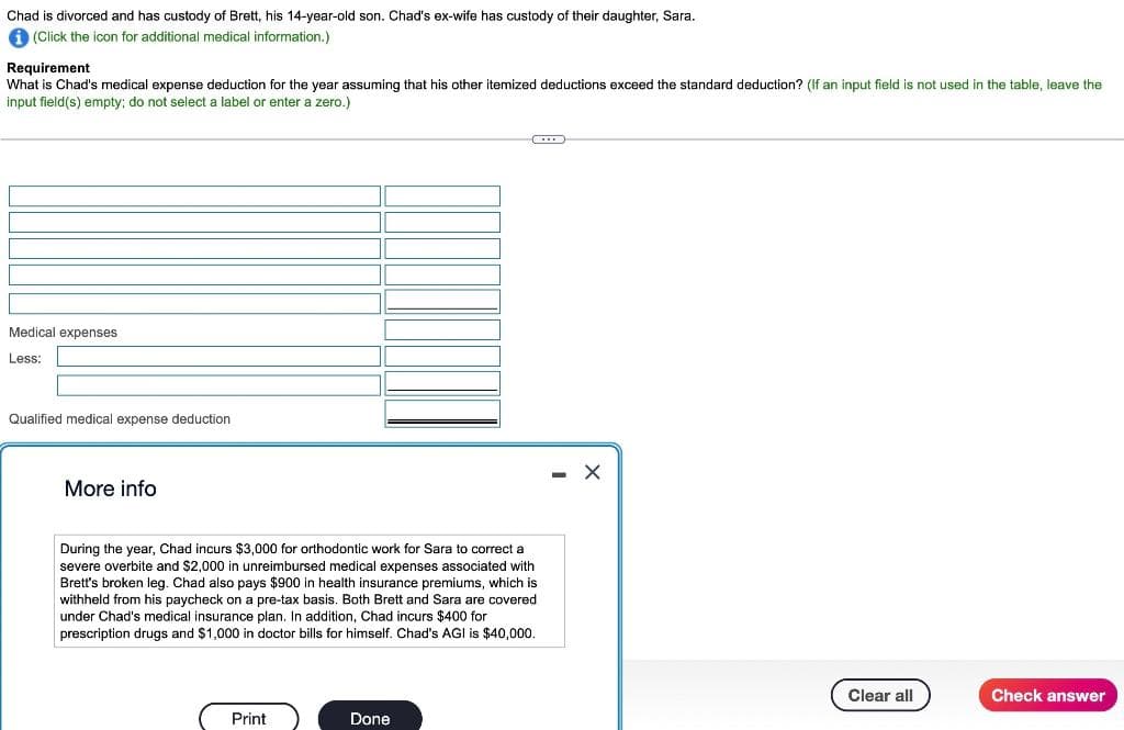 Chad is divorced and has custody of Brett, his 14-year-old son. Chad's ex-wife has custody of their daughter, Sara.
i (Click the icon for additional medical information.)
Requirement
What is Chad's medical expense deduction for the year assuming that his other itemized deductions exceed the standard deduction? (If an input field is not used in the table, leave the
input field(s) empty; do not select a label or enter a zero.)
Medical expenses
Less:
Qualified medical expense deduction
More info
During the year, Chad incurs $3,000 for orthodontic work for Sara to correct a
severe overbite and $2,000 in unreimbursed medical expenses associated with
Brett's broken leg. Chad also pays $900 in health insurance premiums, which is
withheld from his paycheck on a pre-tax basis. Both Brett and Sara are covered
under Chad's medical insurance plan. In addition, Chad incurs $400 for
prescription drugs and $1,000 in doctor bills for himself. Chad's AGI is $40,000.
Print
Done
- X
Clear all
Check answer