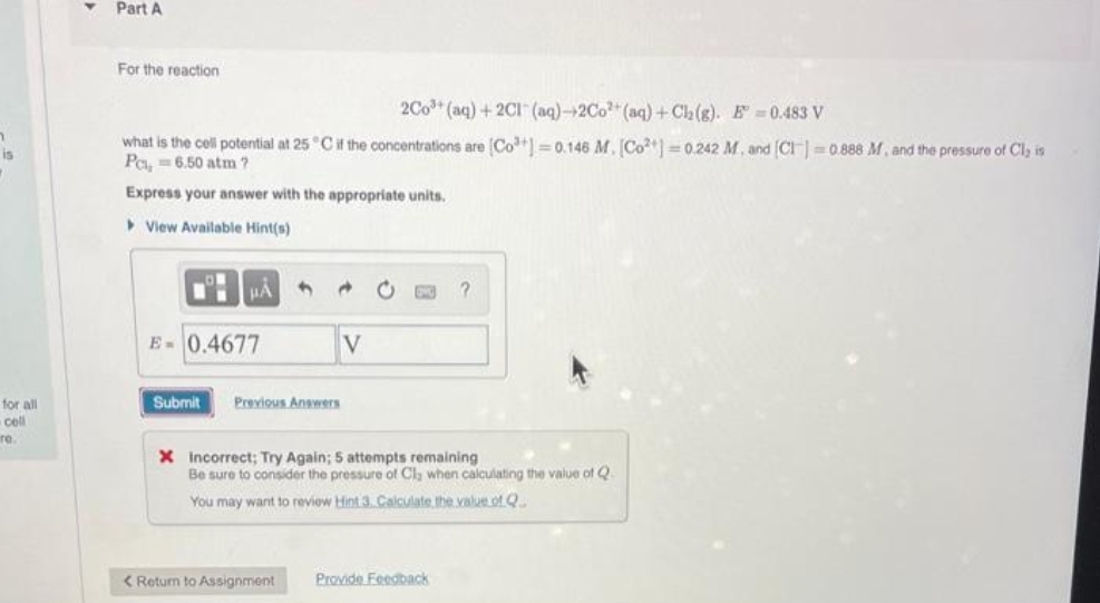 is
for all
coll
re.
Part A
For the reaction
2Co³+ (aq) + 2Cl(aq)-2Co²+ (aq) + Ch₂(g). E=0.483 V
what is the cell potential at 25 °C if the concentrations are [Co²+] = 0.146 M. [Co] =0.242 M. and [CI]=0.888 M, and the pressure of Cl, is
Pc, = 6.50 atm?
Express your answer with the appropriate units.
View Available Hint(s)
HA
E- 0.4677
Submit
Previous Answers
V
< Return to Assignment
X Incorrect; Try Again; 5 attempts remaining
Be sure to consider the pressure of Cl, when calculating the value of Q
You may want to reviow Hint 3. Calculate the value of Q
?
Provide Feedback