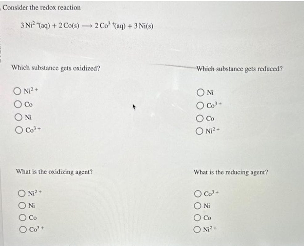 Consider the redox reaction
3 Ni² (aq) + 2 Co(s) → 2 Co³(aq) + 3 Ni(s)
Which substance gets oxidized?
Ni²+
Ni
O Co³+
What is the oxidizing agent?
Ni²+
Ni
Co
Which substance gets reduced?
Ο Ni
O Co³+
Co
O Ni²+
What is the reducing agent?
Co³+
Ni
Co
Ni²+