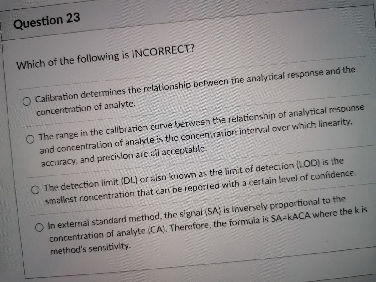 Question 23
Which of the following is INCORRECT?
O Calibration determines the relationship between the analytical response and the
concentration of analyte.
O The range in the calibration curve between the relationship of analytical response
and concentration of analyte is the concentration interval over which linearity,
accuracy, and precision are all acceptable.
O The detection limit (DL) or also known as the limit of detection (LOD) is the
smallest concentration that can be reported with a certain level of confidence.
O In external standard method, the signal (SA) is inversely proportional to the
concentration of analyte (CA). Therefore, the formula is SA=KACA where the k is
method's sensitivity.
