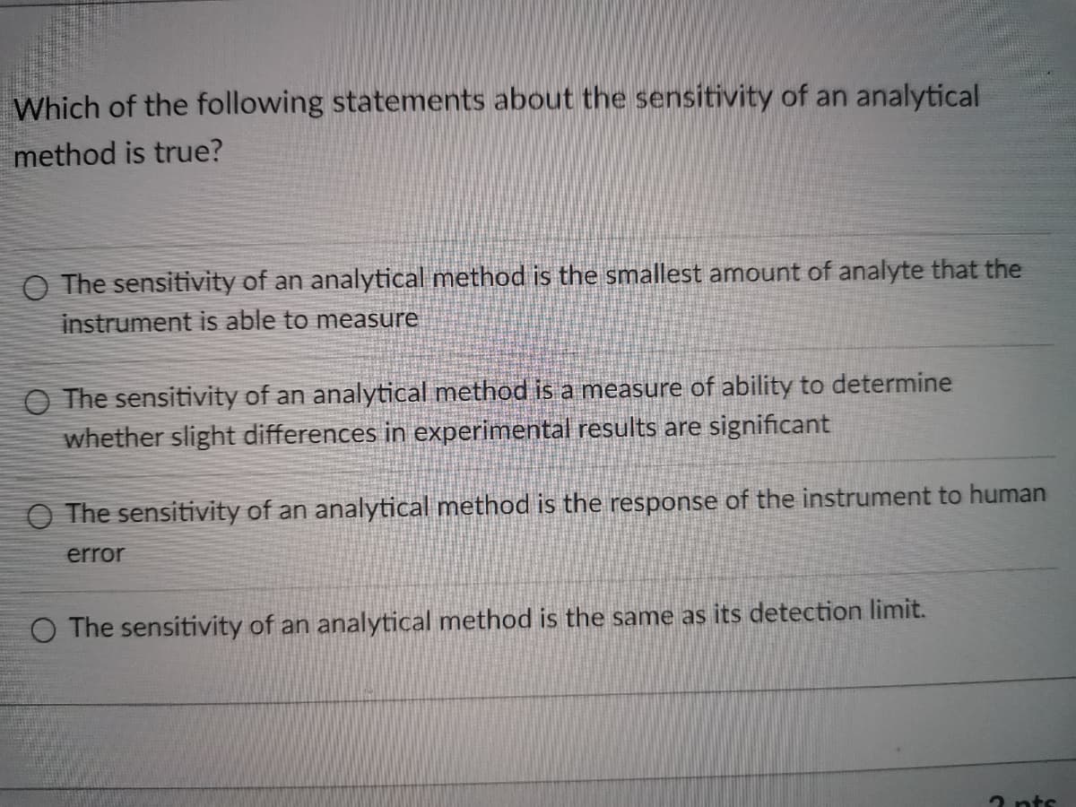 Which of the following statements about the sensitivity of an analytical
method is true?
O The sensitivity of an analytical method is the smallest amount of analyte that the
instrument is able to measure
O The sensitivity of an analytical method is a measure of ability to determine
whether slight differences in experimental results are significant
O The sensitivity of an analytical method is the response of the instrument to human
error
O The sensitivity of an analytical method is the same as its detection limit.
2 nts

