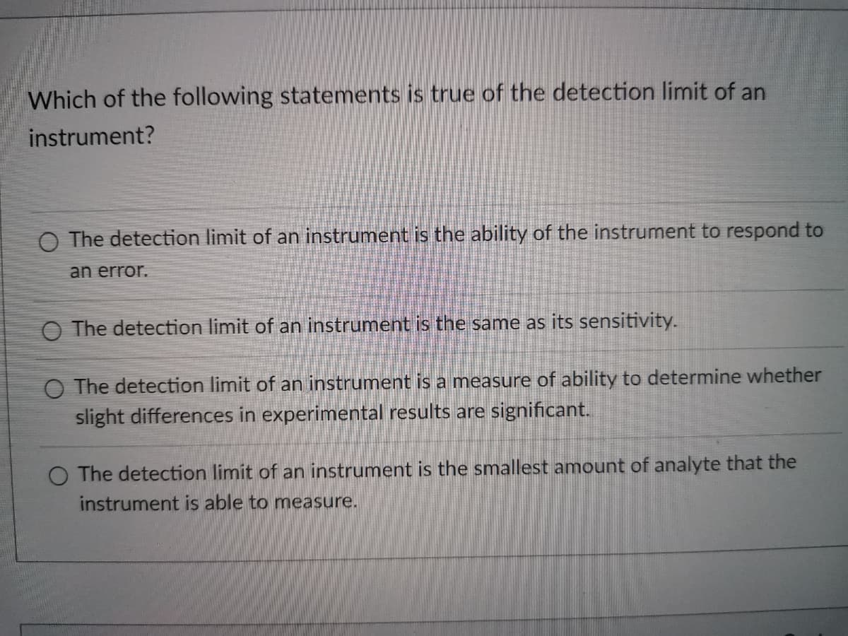 Which of the following statements is true of the detection limit of an
instrument?
O The detection limit of an instrument is the ability of the instrument to respond to
an error.
O The detection limit of
instrument is the same as its sensitivity.
O The detection limit of an instrument is a measure of ability to determine whether
slight differences in experimental results are significant.
O The detection limit of an instrument is the smallest amount of analyte that the
instrument is able to measure.
