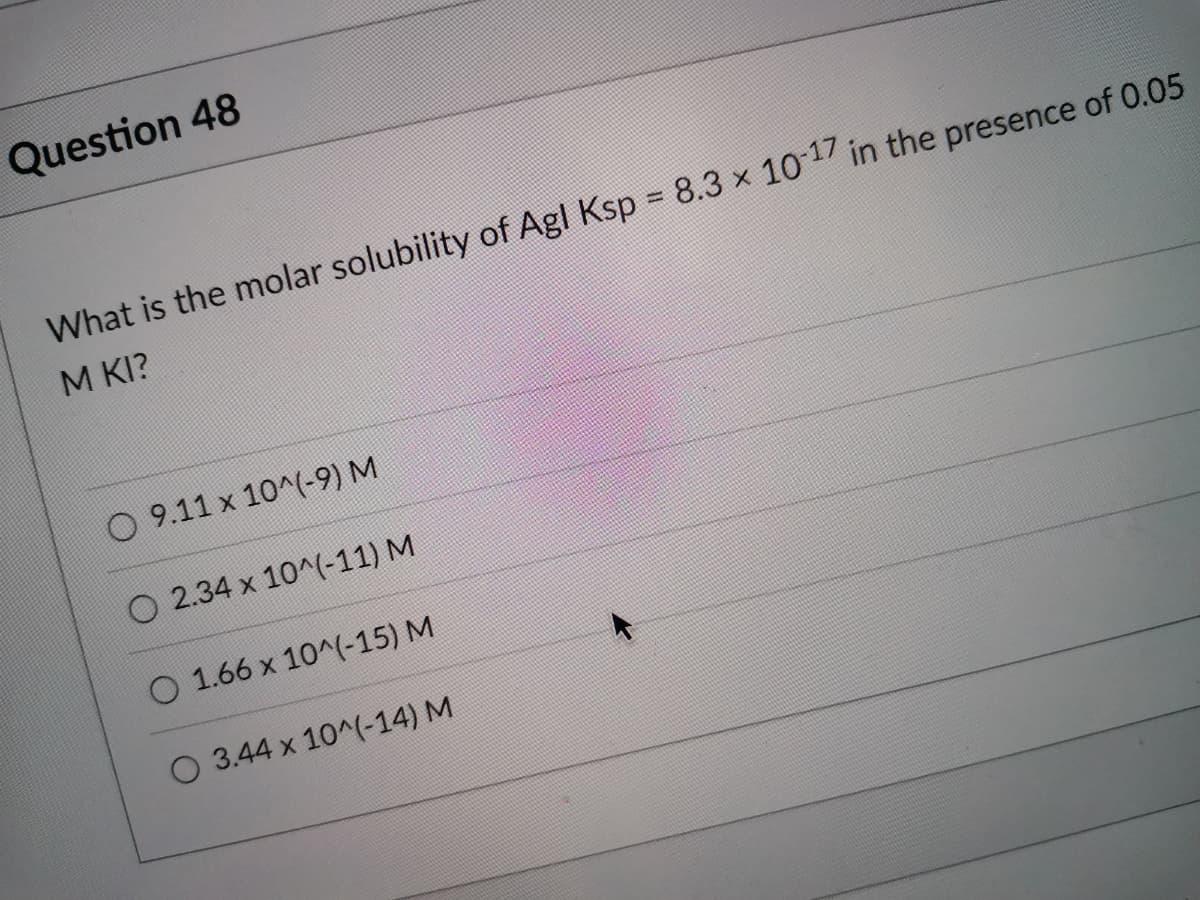 Question 48
What is the molar solubility of Agl Ksp = 8.3 x 101 in the presence of 0.05
M KI?
O 9.11 x 10^(-9) M
O 2.34 x 10^(-11) M
O 1.66 x 10^(-15) M
O 3.44 x 10^(-14) M
