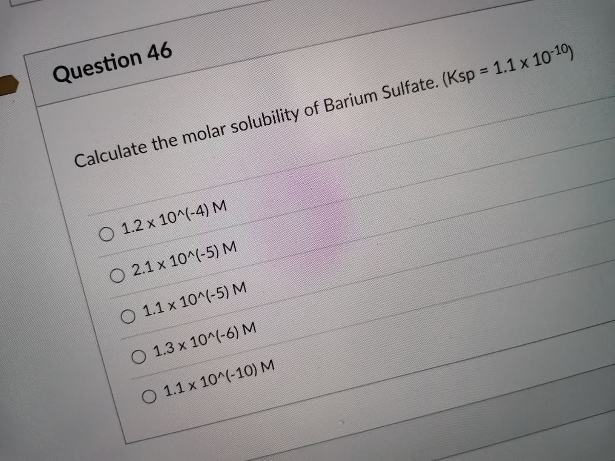 Question 46
Calculate the molar solubility of Barium Sulfate. (Ksp = 1.1 x 10-10)
O 1.2 x 10^(-4) M
O 2.1 x 10^(-5) M
O 1.1 x 10^(-5) M
O 1.3 x 10^(-6) M
O 1.1 x 10^(-10) M
