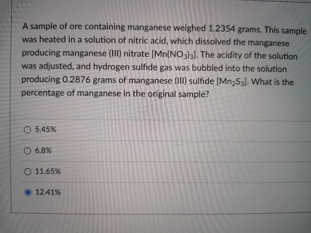 A sample of ore containing manganese weighed 1.2354 grams. This sample
was heated in a solution of nitric acid, which dissolved the manganese
producing manganese (III) nitrate [Mn(NO3)3]. The acidity of the solution
was adjusted, and hydrogen sulfide gas was bubbled into the solution
producing 0.2876 grams of manganese (II) sulfide [Mn2S3]. What is the
percentage of manganese in the original sample?
O 5.45%
O 6.8%
O 11.65%
12.41%
