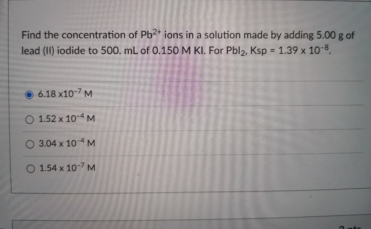 Find the concentration of Pb2* ions in a solution made by adding 5.00 g of
lead (II) iodide to 500. mL of 0.150 M KI. For Pbl2, Ksp = 1.39 x 10-8.
6.18 x10-7 M
1.52 x 10-4 M
3.04 x 10-4 M
O 1.54 x 10-7 M
2 ntc
