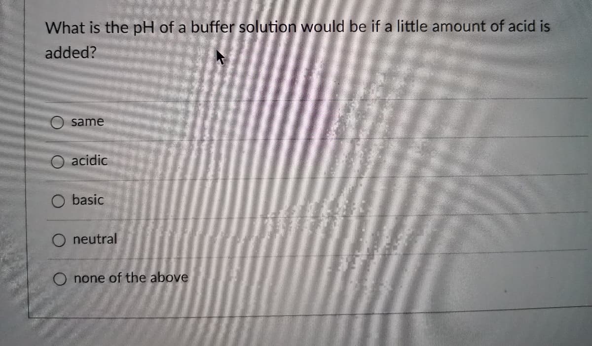 What is the pH of a buffer solution would be if a little amount of acid is
added?
same
acidic
basic
O neutral
O none of the above
