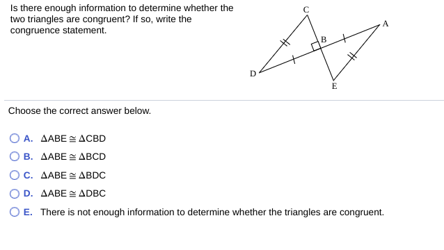 Is there enough information to determine whether the
two triangles are congruent? If so, write the
congruence statement.
A
Choose the correct answer below.
Ο Α. ΔΑΒE 2 ΔCBD
О В. ДАВЕ ДВCD
Ο c. ΔΑΒΕ < ΔBDC
D. AABE E ADBC
O E. There is not enough information to determine whether the triangles are congruent.
