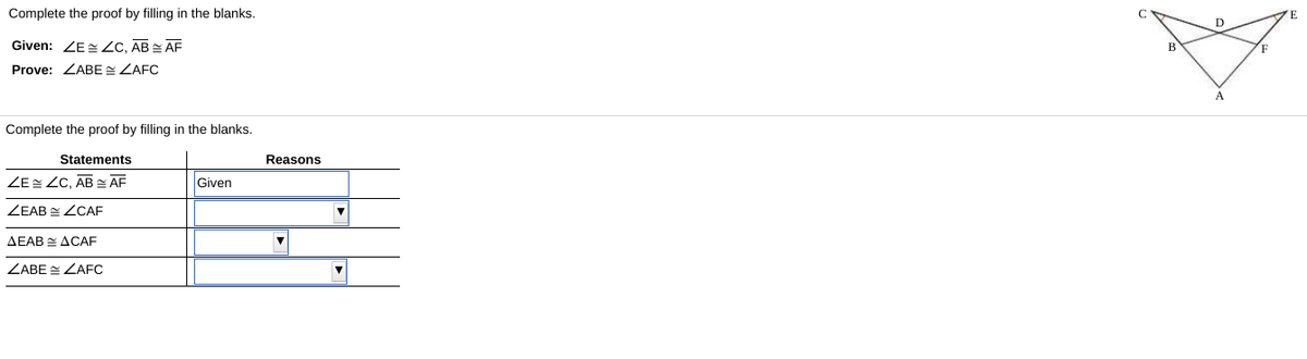 Complete the proof by filling in the blanks.
D
Given: ZE Zc, AB AF
Prove: ZABE ZAFC
Complete the proof by filling in the blanks.
Statements
Reasons
ZE ZC, AB - ĀF
Given
ZEAB E ZCAF
AEAB E ACAF
ZABE E ZAFC
