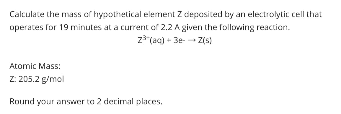 Calculate the mass of hypothetical element Z deposited by an electrolytic cell that
operates for 19 minutes at a current of 2.2 A given the following reaction.
Z3*(aq) + 3e- → Z(s)
Atomic Mass:
Z: 205.2 g/mol
Round your answer to 2 decimal places.
