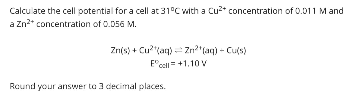 Calculate the cell potential for a cell at 31°C with a Cu2+ concentration of 0.011 M and
a Zn2+ concentration of 0.056 M.
Zn(s) + Cu2*(aq) = Zn2*(aq) + Cu(s)
E°cell = +1.10 V
Round your answer to 3 decimal places.
