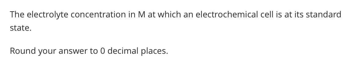 The electrolyte concentration in M at which an electrochemical cell is at its standard
state.
Round your answer to 0 decimal places.
