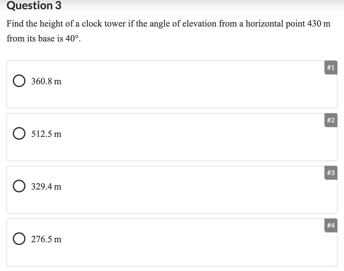 Question 3
Find the height of a clock tower if the angle of elevation from a horizontal point 430 m
from its base is 40°.
#1
O 360.8 m
#2
O 512.5 m
#3
O 329.4 m
# 4
O 276.5 m
