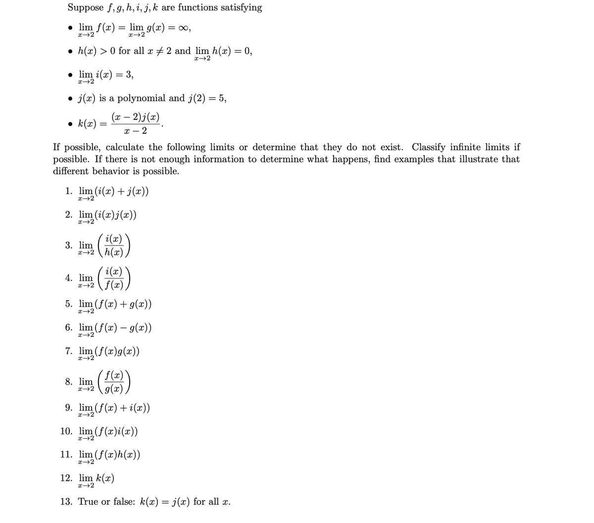 Suppose f, g, h, i, j, k are functions satisfying
• lim f(x) :
lim g(x) = ∞,
x+2
x→2
• h(x) > 0 for all x + 2 and lim h(x) = 0,
x+2
• lim i(x) = 3,
x+2
j(x) is a polynomial and j(2) = 5,
(x – 2)j(x)
• k(x) =
х — 2
If possible, calculate the following limits or determine that they do not exist. Classify infinite limits if
possible. If there is not enough information to determine what happens, find examples that illustrate that
different behavior is possible.
1. lim (i(x) + j(x))
x→2
2. lim (i(x)j(x))
i(x)
3. lim
x→2 h(x)
i(x)
4. lim
x→2 \f(x)
5. lim (f(x)+ g(x))
6. lim (f(x) – g(x))
x→2
7. lim (f(x)g(x))
x→2
( f(x)
8. lim
x→2 g(x)
9. lim (f(x) + i(x))
x→2
10. lim (f(x)i(x))
x→2
11. lim (f(x)h(x))
x→2
12. lim k(x)
x→2
13. True or false: k(x) = j(x) for all x.
