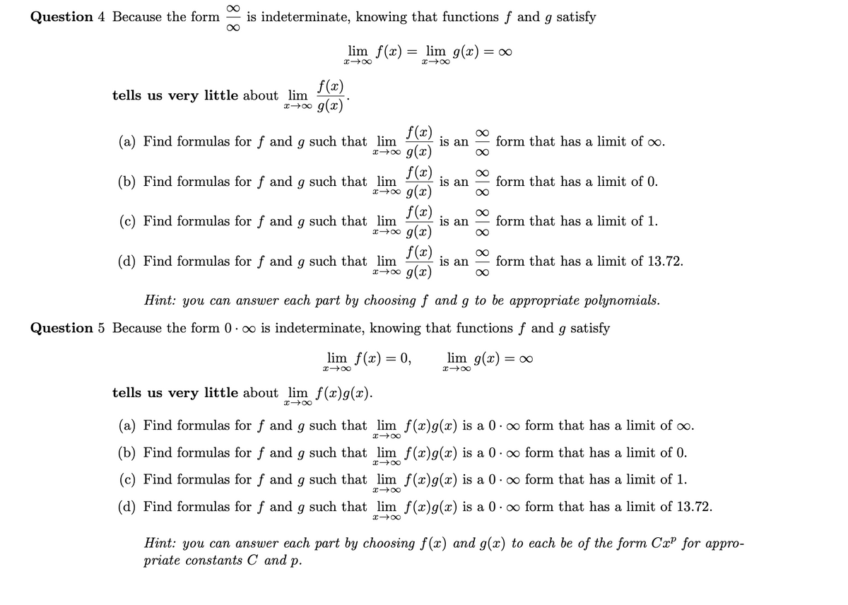 Question 4 Because the form
is indeterminate, knowing that functions f and g satisfy
lim f(x)
lim g(x) = ∞
f(x)
tells us very little about lim
g(x)
x 00
f(x)
(a) Find formulas for f and g such that lim
is an
form that has a limit of∞.
x→∞ g(x)
f(x)
(b) Find formulas for f and g such that lim
is an
form that has a limit of 0.
g(x)
f (x)
(c) Find formulas for f and g such that lim
is an
form that has a limit of 1.
x→o g(x)
f (x)
(d) Find formulas for f and g such that lim
x→0 g(x)
is an
form that has a limit of 13.72.
Hint: you can answer each part by choosing f and g to be appropriate polynomials.
Question 5 Because the form 0· o is indeterminate, knowing that functions f and g satisfy
lim f(x) = 0,
lim g(x) = ∞
x 00
x 00
tells us very little about lim f(x)g(x).
(a) Find formulas for f and g such that lim f(x)g(x) is a 0· ∞ form that has a limit of oo.
(b) Find formulas for f and g such that lim f(x)g(x) is a 0· ∞ form that has a limit of 0.
(c) Find formulas for f and g such that lim f(x)g(x) is a 0· ∞ form that has a limit of 1.
(d) Find formulas for f and g such that lim f(x)g(x) is a 0· ∞ form that has a limit of 13.72.
Hint: you can answer each part by choosing f (x) and g(x) to each be of the form CxP for appro-
priate constants C and p.
818 818 81 8 818
818
