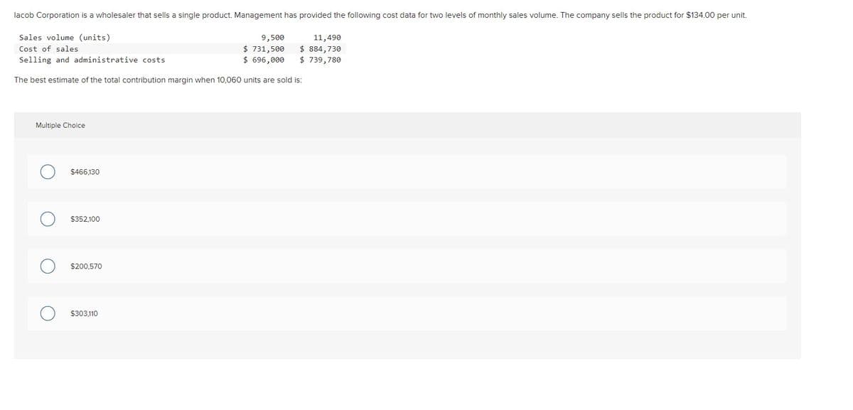 lacob Corporation is a wholesaler that sells a single product. Management has provided the following cost data for two levels of monthly sales volume. The company sells the product for $134.00 per unit.
Sales volume (units)
9,500
Cost of sales
$ 731,500
Selling and administrative costs.
$ 696,000
The best estimate of the total contribution margin when 10,060 units are sold is:
Multiple Choice
O
$466,130
$352,100
$200,570
$303,110
11,490
$ 884,730
$ 739,780