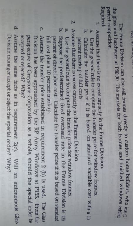 The Frame Division can also sell frames directly to custom home builders, who inl u
the glass and hardware at P80.00. The markets for both frames and finished windowS ork
perfect competition.
Required:
1. Assume that there is no excess capacity in the Frame Division.
a. Use the general rule to compute the transfer price for window frames,
b. Calculate the transfer price if it is based on standard variable cost with a 10
percent markup of full costs
2. Assume that there is excess capacity in the Frame Division
a. Use the general rule to compute the transfer price for window frames.
b. Suppose the predetermined fixed overhead rate in the Frame Division is 125
percent of direct labor cost. Calculate the transfer price if it is based on standard
full cost plus a 10 percent markup.
c. Assume the transfer price established in requirement 2 (b) is used. The Glass
Division has been approached by the RP Army Windows at P155. From the
perspective of Greystone Corporation as a whole, should the special order be
accepted or rejected? Why?
d. Assume the same facts as in requirement 2(c). Will an autonomous Glass
Division manager accept or reject the special order? Why?
