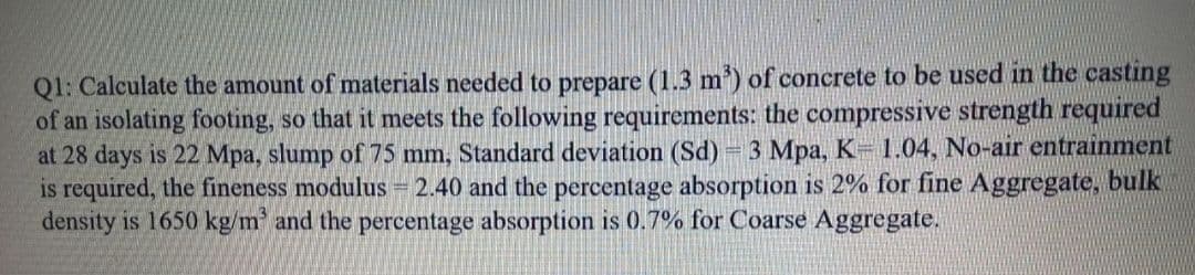 Q1: Calculate the amount of materials needed to prepare (1.3 m') of concrete to be used in the casting
of an isolating footing, so that it meets the following requirements: the compressive strength required
at 28 days is 22 Mpa, slump of 75 mm, Standard deviation (Sd) 3 Mpa, K 1.04, No-air entrainment
is required, the fineness modulus = 2.40 and the percentage absorption is 2% for fine Aggregate, bulk
density is 1650 kg/m and the percentage absorption is 0.7% for Coarse Aggregate.
