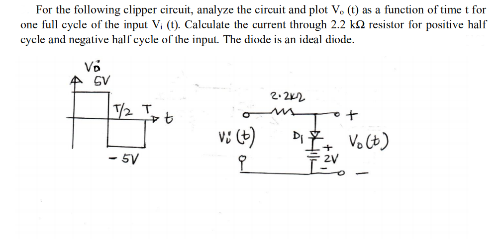 For the following clipper circuit, analyze the circuit and plot V. (t) as a function of time t for
one full cycle of the input V; (t). Calculate the current through 2.2 kN resistor for positive half
cycle and negative half cycle of the input. The diode is an ideal diode.
全 SV
2.2K2
T/2 T
ャセ
to
Di
Vo (t)
- 5V
2V
