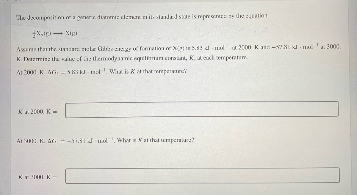 The decomposition of a generic diatomic element in its standard state is represented by the equation
X(g)
Assume that the standard molar Gibbs energy of formation of X(g) is 5.83 kJ mol-l at 2000. K and -57.81 kJ · mol¬1 at 3000.
K. Determine the value of the thermodynamic equilibrium constant, K, at each temperature.
At 2000. K, AG = 5.83 kJ mol-. What is K at that temperature?
K at 2000. K =
At 3000. K, AG: = -57.81 kJ mol-. What is K at that temperature?
K at 3000. K =
