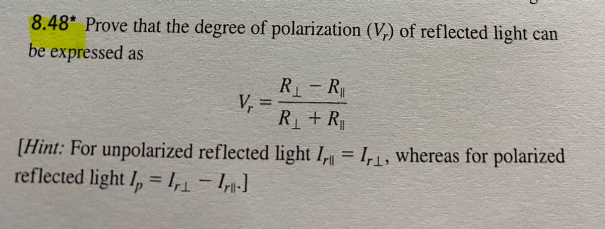 8.48* Prove that the degree of polarization (V.) of reflected light can
be expressed as
R - R
V,
R+R
[Hint: For unpolarized reflected light I, = I, 1 , whereas for polarized
reflected light I, = 1,1- Ir-]
%3D
%3D
