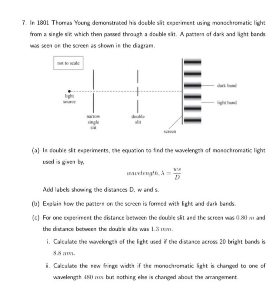 7. In 1801 Thomas Young demonstrated his double slit experiment using monochromatic light
from a single slit which then passed through a double slit. A pattern of dark and light bands
was seen on the screen as shown in the diagram.
not to scale
light
source
narrow
single
slit
double
slit
screen
wavelength, A=
dark band
(a) In double slit experiments, the equation to find the wavelength of monochromatic light
used is given by,
ws
D
light band
Add labels showing the distances D, w and s.
(b) Explain how the pattern on the screen is formed with light and dark bands.
(c) For one experiment the distance between the double slit and the screen was 0.80 m and
the distance between the double slits was 1.3 mm.
i. Calculate the wavelength of the light used if the distance across 20 bright bands is
8.8 mm.
ii. Calculate the new fringe width if the monochromatic light is changed to one of
wavelength 480 nm but nothing else is changed about the arrangement.