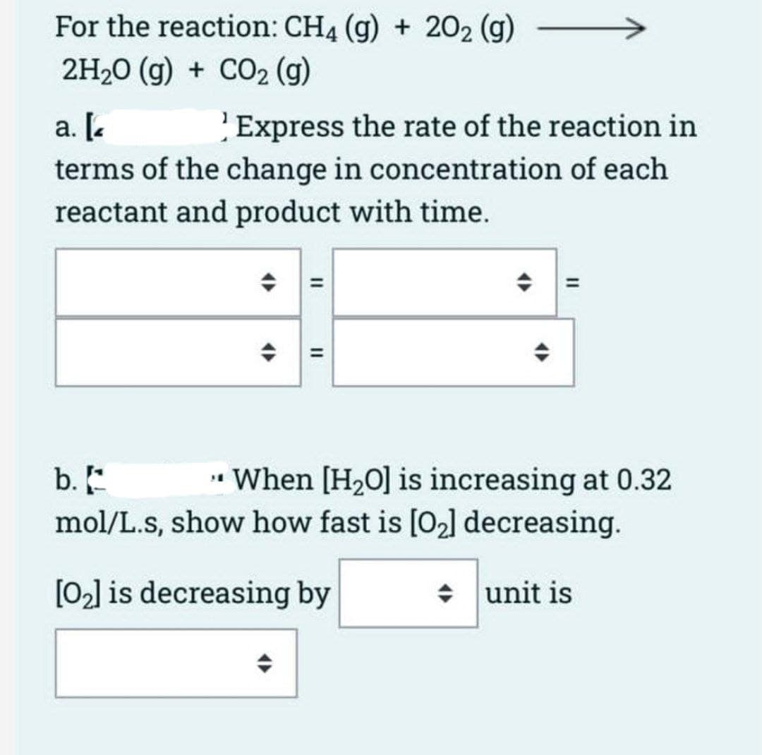 For the reaction: CH4 (g) + 202 (g) -
2H₂O(g) + CO₂ (g)
a. [
Express the rate of the reaction in
terms of the change in concentration of each
reactant and product with time.
II
||
b.
When [H₂O] is increasing at 0.32
mol/L.s, show how fast is [0₂] decreasing.
[0₂] is decreasing by
unit is