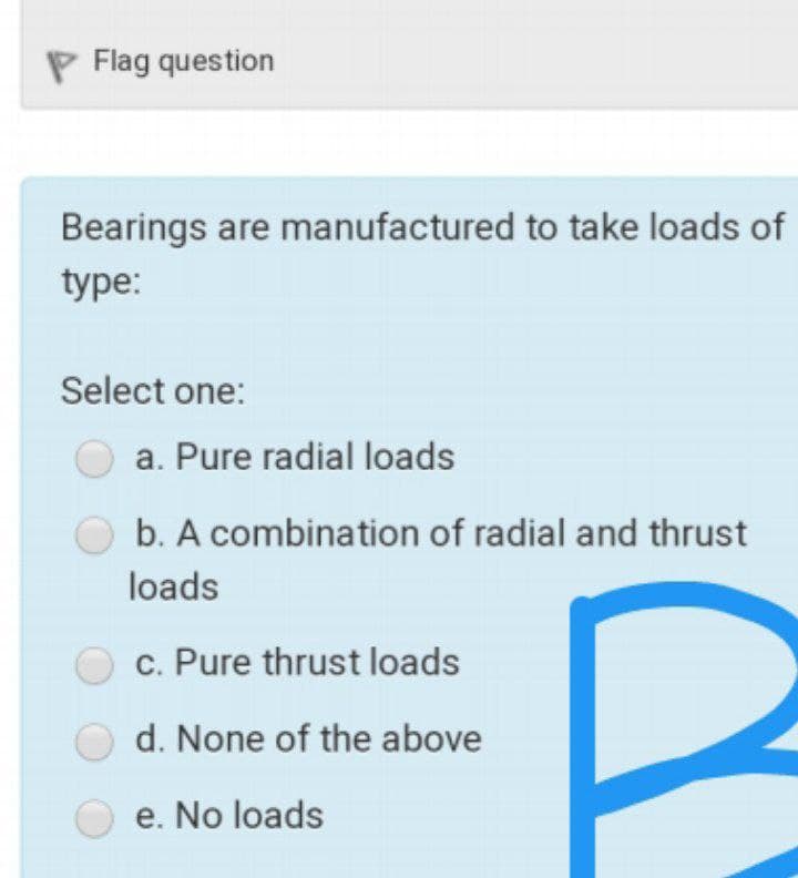 P Flag question
Bearings are manufactured to take loads of
type:
Select one:
a. Pure radial loads
b. A combination of radial and thrust
loads
c. Pure thrust loads
d. None of the above
e. No loads
