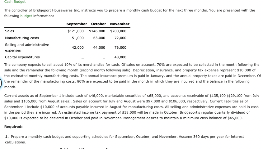 Cash Budget
The controller of Bridgeport Housewares Inc. instructs you to prepare a monthly cash budget for the next three months. You are presented with the
following budget information:
September october November
Sales
$121,000 $146,000 $200,000
Manufacturing costs
51,000
63,000
72,000
Selling and administrative
42,000
44,000
76,000
expenses
Capital expenditures
48,000
The company expects to sell about 10% of its merchandise for cash. Of sales on account, 70% are expected to be collected in the month following the
sale and the remainder the following month (second month following sale). Depreciation, insurance, and property tax expense represent $10,000 of
the estimated monthly manufacturing costs. The annual insurance premium is paid in January, and the annual property taxes are paid in December. Of
the remainder of the manufacturing costs, 80% are expected to be paid in the month in which they are incurred and the balance in the following
month.
Current assets as of September 1 include cash of $46,000, marketable securities of $65,000, and accounts receivable of $135,100 ($29,100 from July
sales and $106,000 from August sales). Sales on account for July and August were $97,000 and $106,000, respectively. Current liabilities as of
September 1 include $10,000 of accounts payable incurred in August for manufacturing costs. All selling and administrative expenses are paid in cash
in the period they are incurred. An estimated income tax payment of $18,000 will be made in October. Bridgeport's regular quarterly dividend of
$10,000 is expected to be declared in October and paid in November. Management desires to maintain a minimum cash balance of $45,000.
Required:
1. Prepare a monthly cash budget and supporting schedules for September, October, and November. Assume 360 days per year for interest
calculations.
