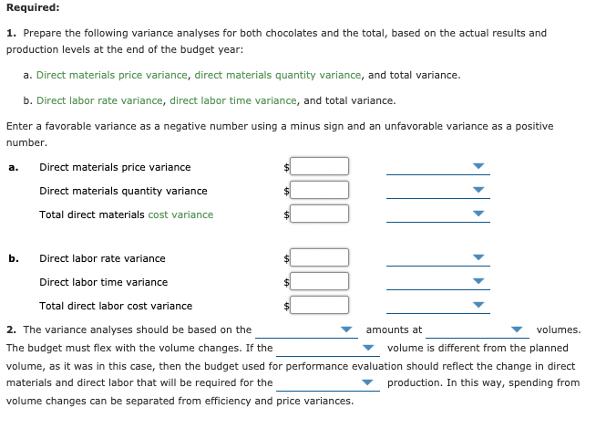 Required:
1. Prepare the following variance analyses for both chocolates and the total, based on the actual results and
production levels at the end of the budget year:
a. Direct materials price variance, direct materials quantity variance, and total variance.
b. Direct labor rate variance, direct labor time variance, and total variance.
Enter a favorable variance as a negative number using a minus sign and an unfavorable variance as a positive
number.
а.
Direct materials price variance
Direct materials quantity variance
Total direct materials cost variance
b.
Direct labor rate variance
Direct labor time variance
Total direct labor cost variance
2. The variance analyses should be based on the
amounts at
volumes.
The budget must flex with the volume changes. If the
volume is different from the planned
volume, as it was in this case, then the budget used for performance evaluation should reflect the change in direct
materials and direct labor that will be required for the
production. In this way, spending from
volume changes can be separated from efficiency and price variances.
